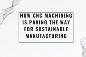 How CNC Machining is Paving the Way for Sustainable Manufacturing